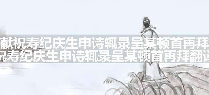 今日献祝寿纪庆生申诗辄录呈某顿首再拜原文、翻译和赏析