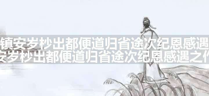 奉命出守镇安岁杪出都便道归省途次纪恩感遇之作原文、翻译和赏析