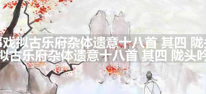 舟中无事戏拟古乐府杂体遗意十八首 其四 陇头吟