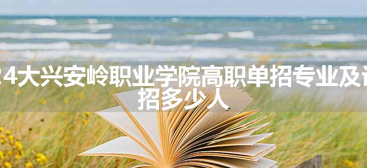 2024大兴安岭职业学院高职单招专业及计划 招多少人