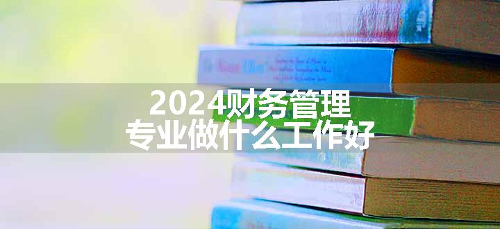 2024财务管理专业做什么工作好