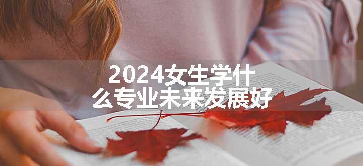 2024女生学什么专业未来发展好