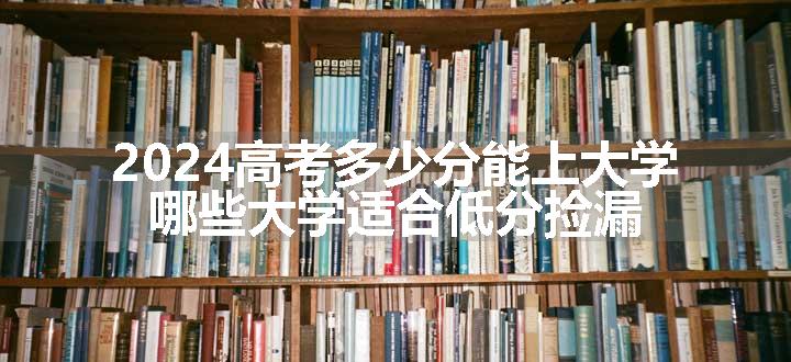 2024高考多少分能上大学 哪些大学适合低分捡漏