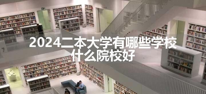 2024二本大学有哪些学校 什么院校好