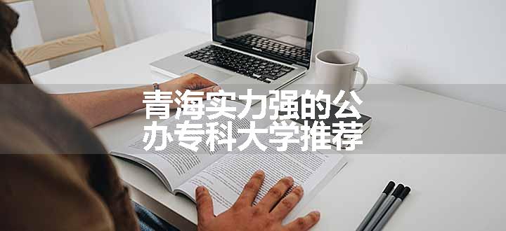 青海实力强的公办专科大学推荐