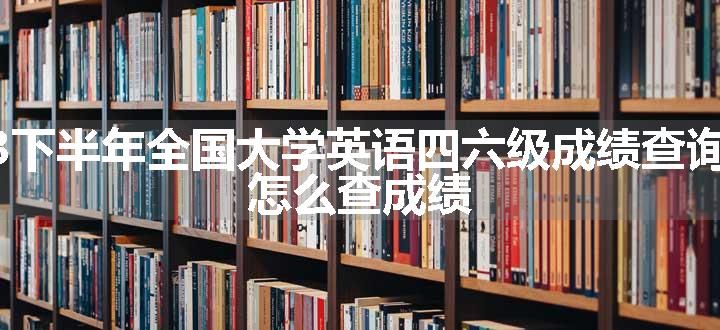 2023下半年全国大学英语四六级成绩查询入口 怎么查成绩