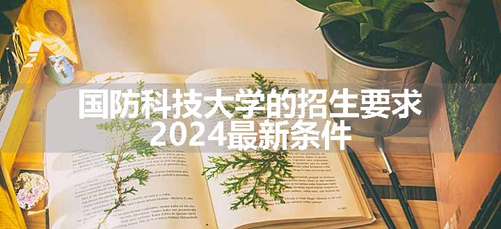 国防科技大学的招生要求 2024最新条件