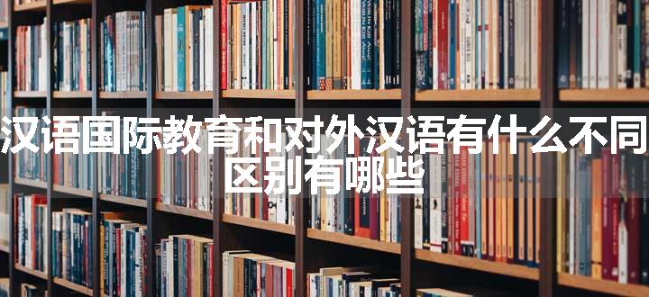 汉语国际教育和对外汉语有什么不同 区别有哪些