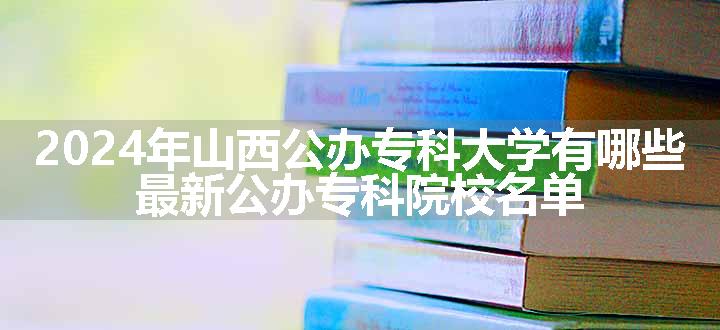 2024年山西公办专科大学有哪些 最新公办专科院校名单