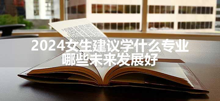 2024女生建议学什么专业 哪些未来发展好