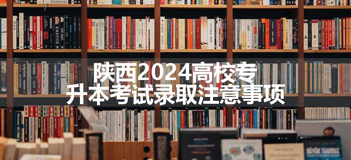 陕西2024高校专升本考试录取注意事项