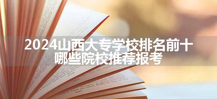 2024山西大专学校排名前十 哪些院校推荐报考