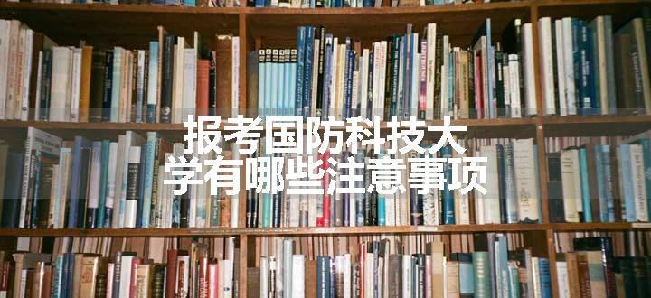 报考国防科技大学有哪些注意事项