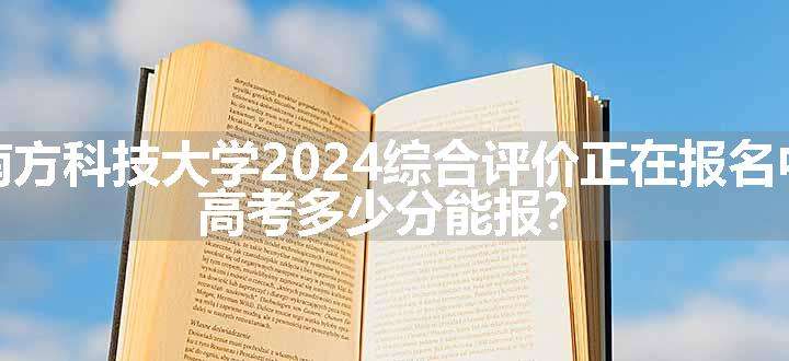 南方科技大学2024综合评价正在报名中，高考多少分能报？