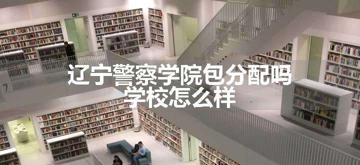 辽宁警察学院包分配吗 学校怎么样