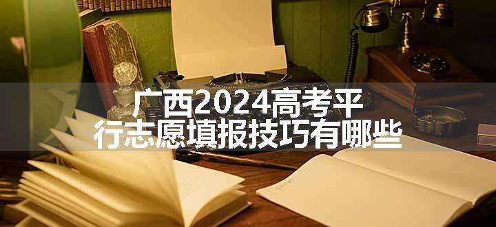 广西2024高考平行志愿填报技巧有哪些