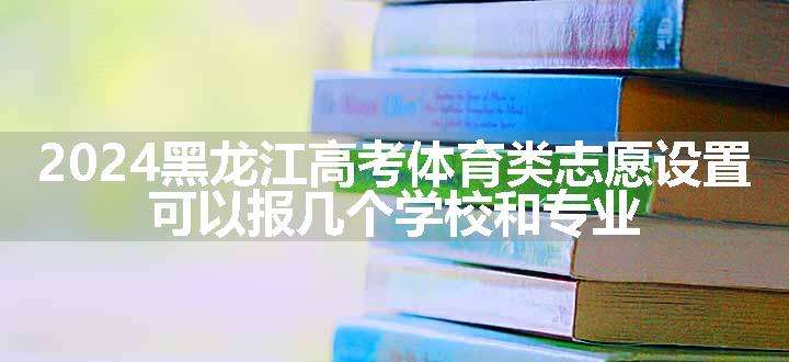 2024黑龙江高考体育类志愿设置 可以报几个学校和专业