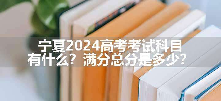 宁夏2024高考考试科目有什么？满分总分是多少？