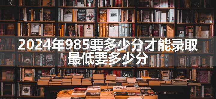 2024年985要多少分才能录取 最低要多少分