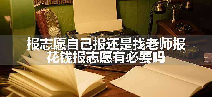 报志愿自己报还是找老师报 花钱报志愿有必要吗