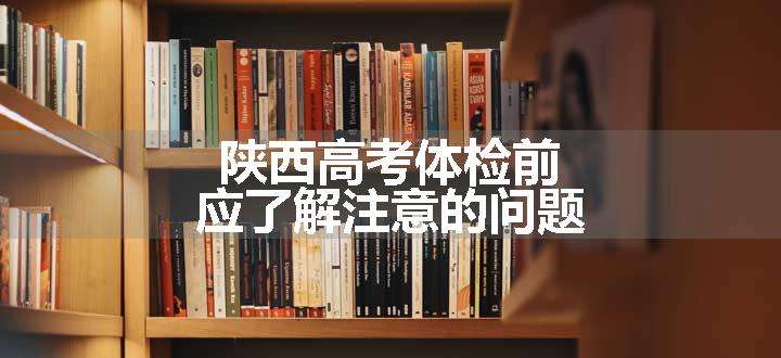 陕西高考体检前应了解注意的问题