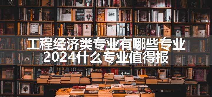 工程经济类专业有哪些专业 2024什么专业值得报