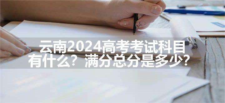 云南2024高考考试科目有什么？满分总分是多少？