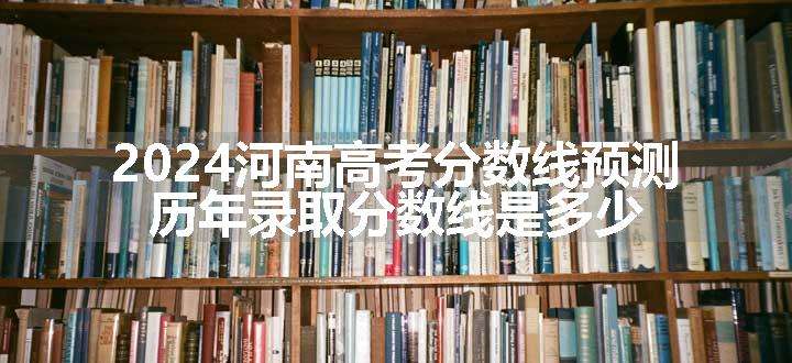 2024河南高考分数线预测 历年录取分数线是多少