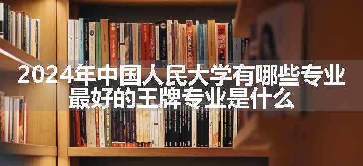 2024年中国人民大学有哪些专业 最好的王牌专业是什么