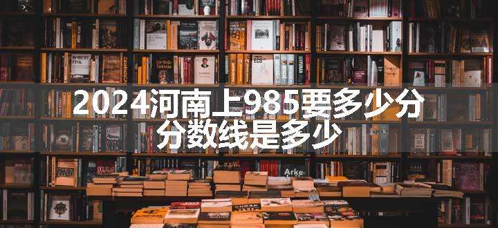 2024河南上985要多少分 分数线是多少