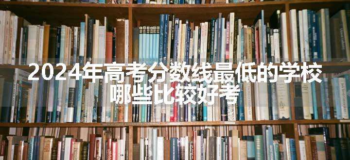 2024年高考分数线最低的学校 哪些比较好考