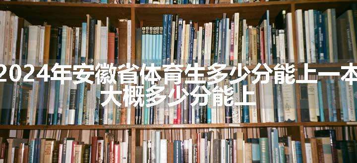 2024年安徽省体育生多少分能上一本 大概多少分能上