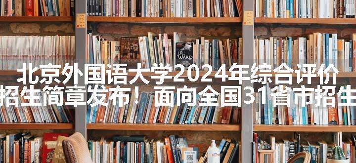 北京外国语大学2024年综合评价招生简章发布！面向全国31省市招生