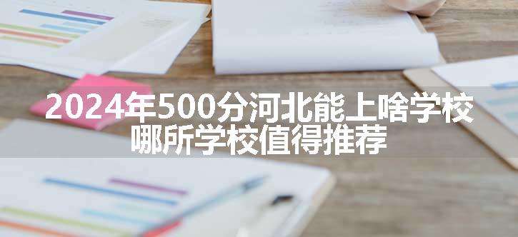 2024年500分河北能上啥学校 哪所学校值得推荐.jpg