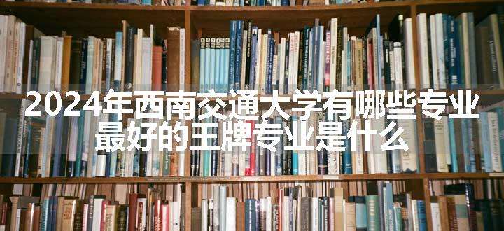 2024年西南交通大学有哪些专业 最好的王牌专业是什么