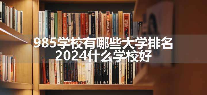 985学校有哪些大学排名 2024什么学校好