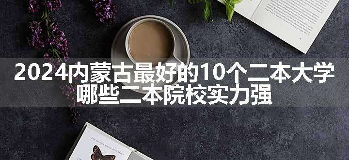 2024内蒙古最好的10个二本大学 哪些二本院校实力强