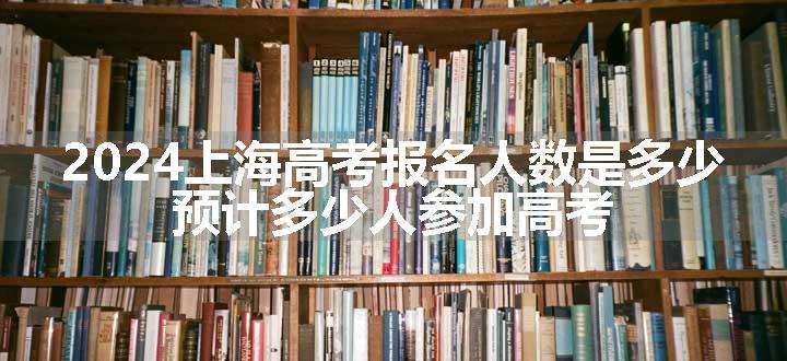 2024上海高考报名人数是多少 预计多少人参加高考