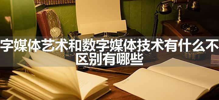 数字媒体艺术和数字媒体技术有什么不同 区别有哪些