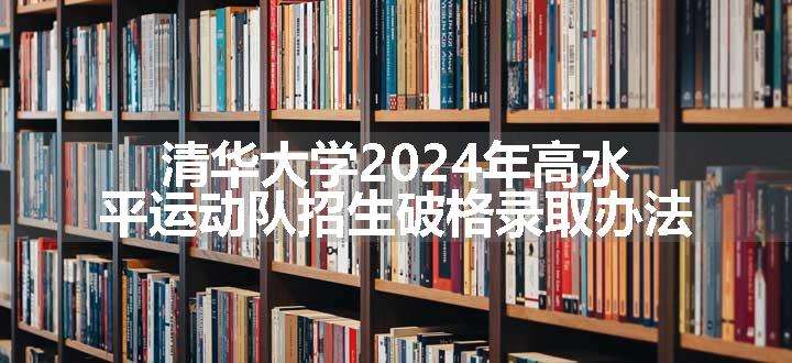 清华大学2024年高水平运动队招生破格录取办法