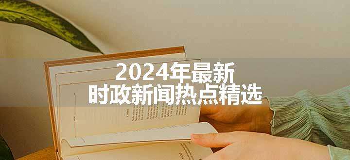 2024年最新时政新闻热点精选