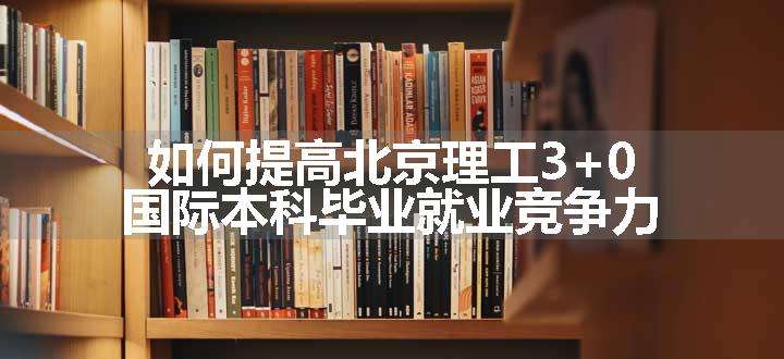 如何提高北京理工3+0国际本科毕业就业竞争力