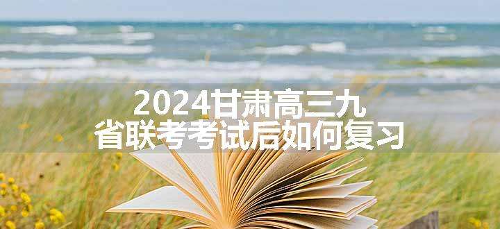 2024甘肃高三九省联考考试后如何复习