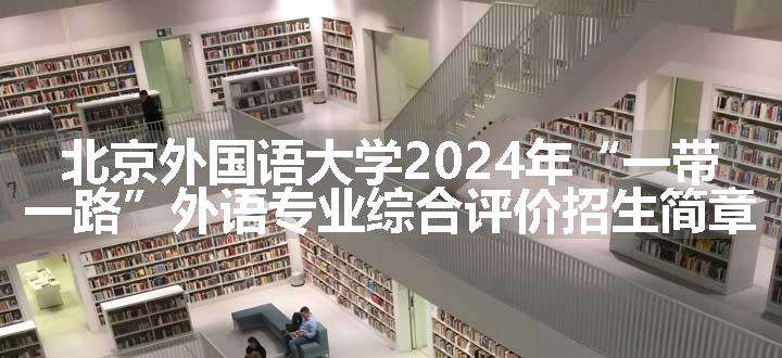 北京外国语大学2024年“一带一路”外语专业综合评价招生简章