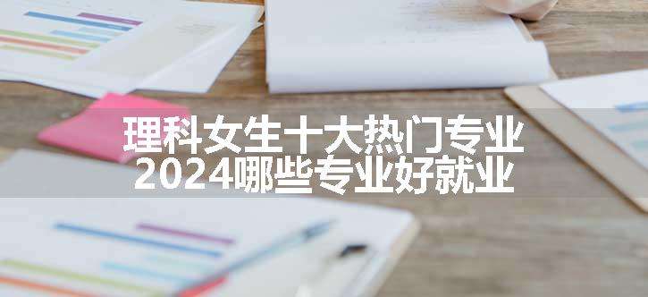 理科女生十大热门专业 2024哪些专业好就业
