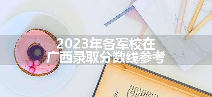 2023年各军校在广西录取分数线参考