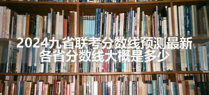 2024九省联考分数线预测最新 各省分数线大概是多少