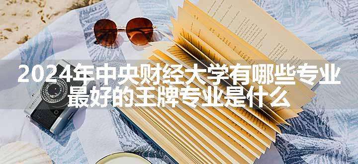 2024年中央财经大学有哪些专业 最好的王牌专业是什么