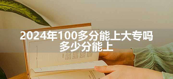 2024年100多分能上大专吗 多少分能上