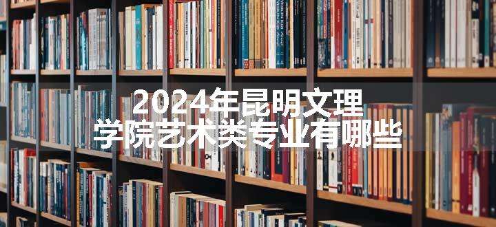 2024年昆明文理学院艺术类专业有哪些